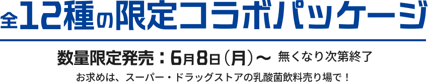 全12種の限定コラボパッケージ：数量限定発売6月8日(月)〜 無くなり次第終了 お求めは、スーパー・ドラッグストアの乳酸菌飲料売り場で！