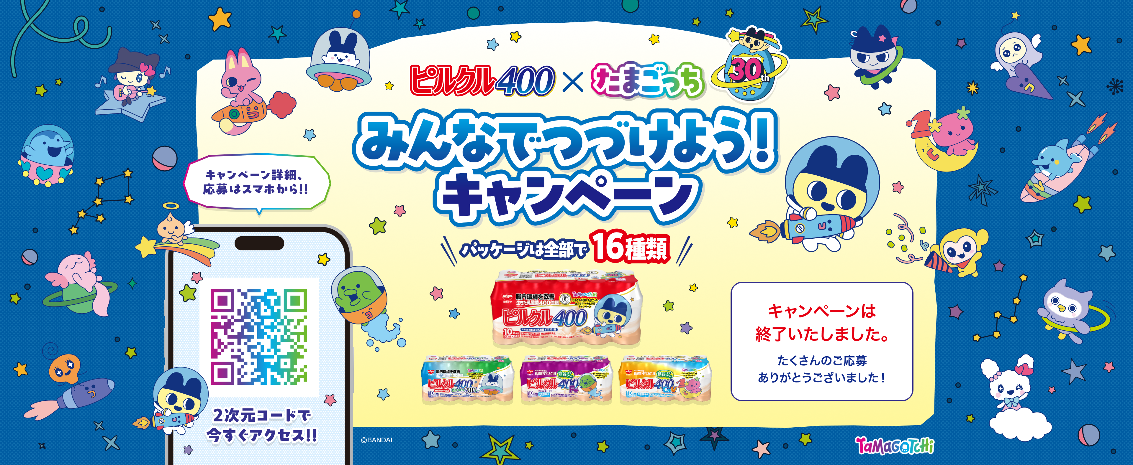 ピルクル400 ✕ たまごっち みんなでつづけよう！キャンペーン パッケージは全部で16種類！ キャンペーンは終了いたしました。 たくさんのご応募ありがとうございました！ キャンペーン詳細、応募はスマホから！！ 2次元コードで今すぐアクセス！！ Tamagotchi &copy;BANDAI