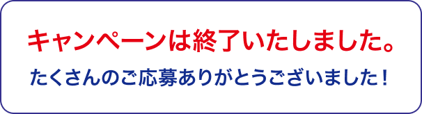 キャンペーンは終了いたしました。 たくさんのご応募ありがとうございました！