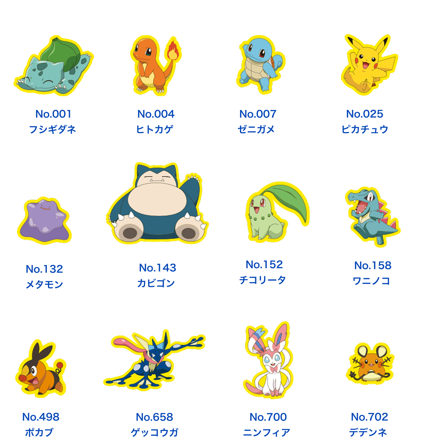 No.001 フシギダネ、No.004 ヒトカゲ、No.007 ゼニガメ、No.025ピカチュウ、No.132 メタモン、No.143 カビゴン、No.152 チコリータ、No.158 ワニノコ、No.498 ポカブ、No.658 ゲッコウガ、No.700 ニンフィア、No.702 デデンネ