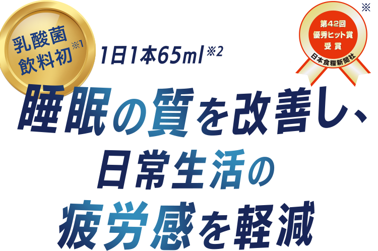 乳酸菌飲料初※1 1日1本65ml※2 睡眠の質を改善し、日常生活の疲労感を軽減 『第42回優秀ヒット賞受賞 日本食糧新聞社※』