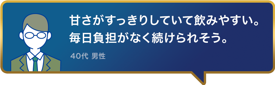 甘さがすっきりしていて飲みやすい。毎日負担がなく続けられそう。40代 男性