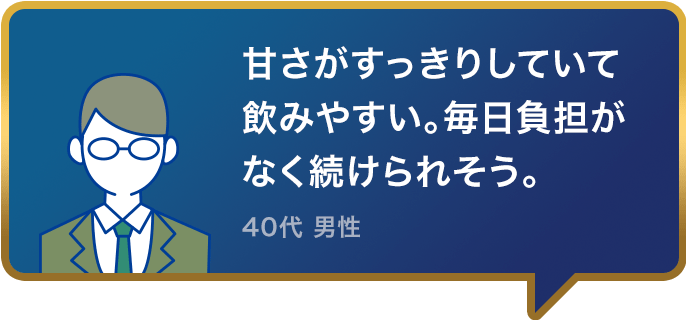 甘さがすっきりしていて飲みやすい。毎日負担がなく続けられそう。40代 男性