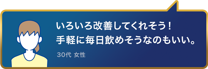 いろいろ改善してくれそう！手軽に毎日飲めそうなのもいい。30代 女性